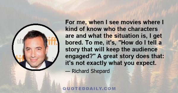 For me, when I see movies where I kind of know who the characters are and what the situation is, I get bored. To me, it's, How do I tell a story that will keep the audience engaged? A great story does that: it's not