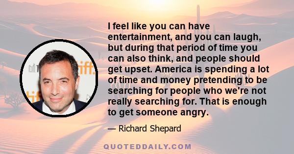 I feel like you can have entertainment, and you can laugh, but during that period of time you can also think, and people should get upset. America is spending a lot of time and money pretending to be searching for