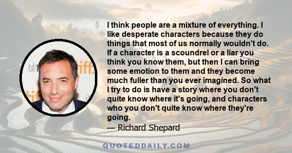 I think people are a mixture of everything. I like desperate characters because they do things that most of us normally wouldn't do. If a character is a scoundrel or a liar you think you know them, but then I can bring