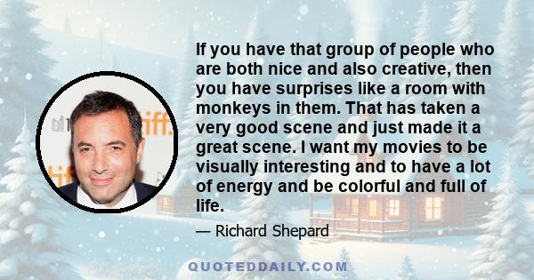 If you have that group of people who are both nice and also creative, then you have surprises like a room with monkeys in them. That has taken a very good scene and just made it a great scene. I want my movies to be