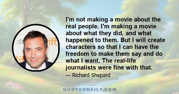 I'm not making a movie about the real people. I'm making a movie about what they did, and what happened to them. But I will create characters so that I can have the freedom to make them say and do what I want. The