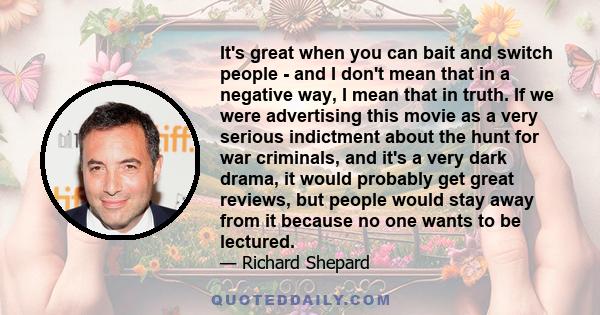 It's great when you can bait and switch people - and I don't mean that in a negative way, I mean that in truth. If we were advertising this movie as a very serious indictment about the hunt for war criminals, and it's a 