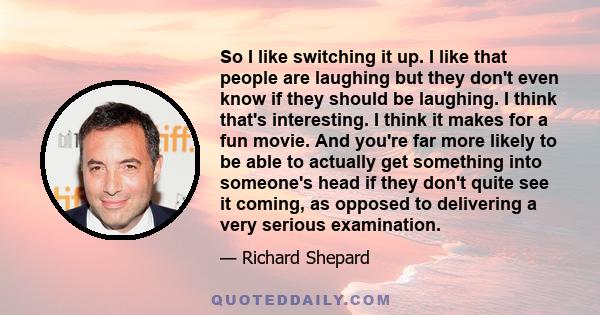 So I like switching it up. I like that people are laughing but they don't even know if they should be laughing. I think that's interesting. I think it makes for a fun movie. And you're far more likely to be able to