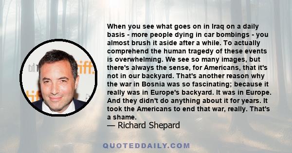 When you see what goes on in Iraq on a daily basis - more people dying in car bombings - you almost brush it aside after a while. To actually comprehend the human tragedy of these events is overwhelming. We see so many