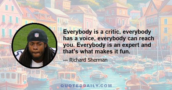 Everybody is a critic, everybody has a voice, everybody can reach you. Everybody is an expert and that's what makes it fun.