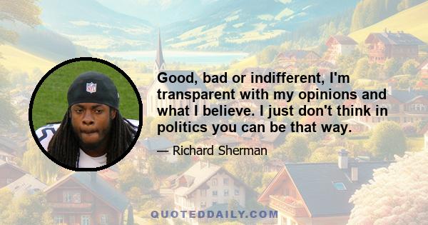 Good, bad or indifferent, I'm transparent with my opinions and what I believe. I just don't think in politics you can be that way.