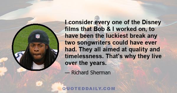 I consider every one of the Disney films that Bob & I worked on, to have been the luckiest break any two songwriters could have ever had. They all aimed at quality and timelessness. That's why they live over the years.