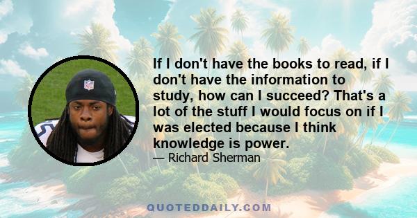 If I don't have the books to read, if I don't have the information to study, how can I succeed? That's a lot of the stuff I would focus on if I was elected because I think knowledge is power.