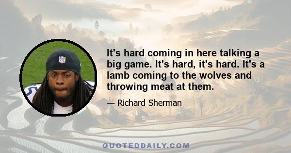 It's hard coming in here talking a big game. It's hard, it's hard. It's a lamb coming to the wolves and throwing meat at them.