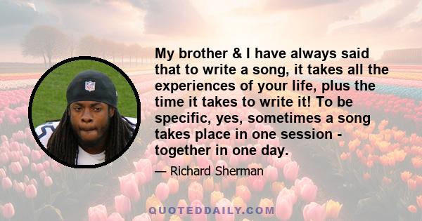 My brother & I have always said that to write a song, it takes all the experiences of your life, plus the time it takes to write it! To be specific, yes, sometimes a song takes place in one session - together in one day.