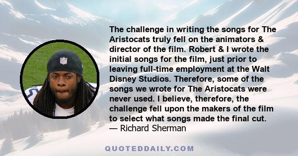 The challenge in writing the songs for The Aristocats truly fell on the animators & director of the film. Robert & I wrote the initial songs for the film, just prior to leaving full-time employment at the Walt Disney