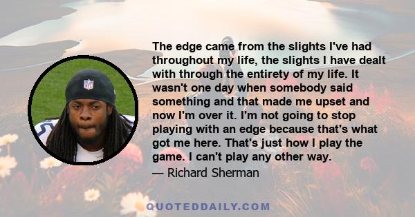 The edge came from the slights I've had throughout my life, the slights I have dealt with through the entirety of my life. It wasn't one day when somebody said something and that made me upset and now I'm over it. I'm