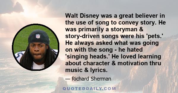 Walt Disney was a great believer in the use of song to convey story. He was primarily a storyman & story-driven songs were his 'pets.' He always asked what was going on with the song - he hated 'singing heads.' He loved 