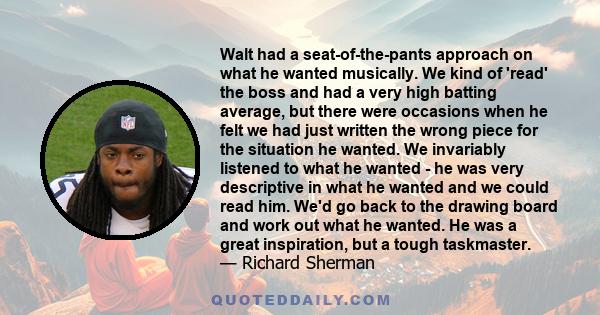 Walt had a seat-of-the-pants approach on what he wanted musically. We kind of 'read' the boss and had a very high batting average, but there were occasions when he felt we had just written the wrong piece for the