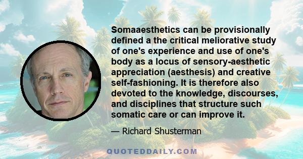 Somaaesthetics can be provisionally defined a the critical meliorative study of one's experience and use of one's body as a locus of sensory-aesthetic appreciation (aesthesis) and creative self-fashioning. It is