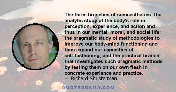 The three branches of somaesthetics: the analytic study of the body's role in perception, experience, and action and thus in our mental, moral, and social life; the pragmatic study of methodologies to improve our