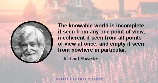 The knowable world is incomplete if seen from any one point of view, incoherent if seen from all points of view at once, and empty if seen from nowhere in particular.