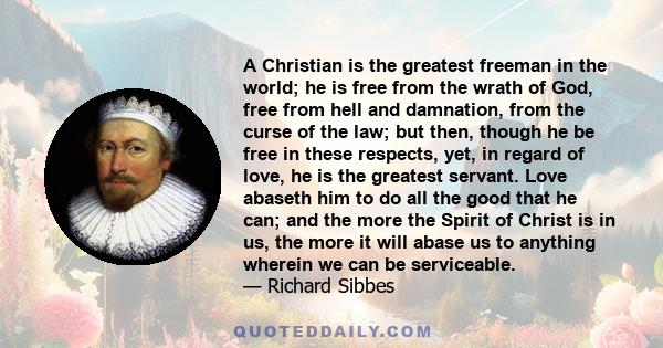 A Christian is the greatest freeman in the world; he is free from the wrath of God, free from hell and damnation, from the curse of the law; but then, though he be free in these respects, yet, in regard of love, he is