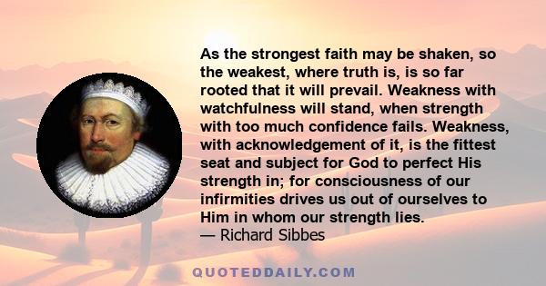 As the strongest faith may be shaken, so the weakest, where truth is, is so far rooted that it will prevail. Weakness with watchfulness will stand, when strength with too much confidence fails. Weakness, with