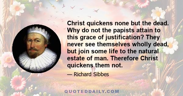 Christ quickens none but the dead. Why do not the papists attain to this grace of justification? They never see themselves wholly dead, but join some life to the natural estate of man. Therefore Christ quickens them not.