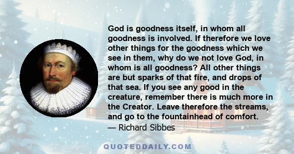 God is goodness itself, in whom all goodness is involved. If therefore we love other things for the goodness which we see in them, why do we not love God, in whom is all goodness? All other things are but sparks of that 