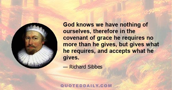 God knows we have nothing of ourselves, therefore in the covenant of grace he requires no more than he gives, but gives what he requires, and accepts what he gives.