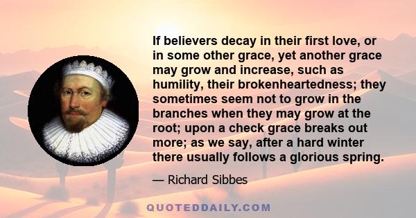 If believers decay in their first love, or in some other grace, yet another grace may grow and increase, such as humility, their brokenheartedness; they sometimes seem not to grow in the branches when they may grow at