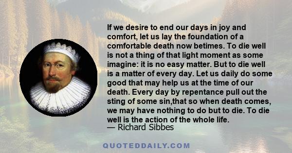 If we desire to end our days in joy and comfort, let us lay the foundation of a comfortable death now betimes. To die well is not a thing of that light moment as some imagine: it is no easy matter. But to die well is a