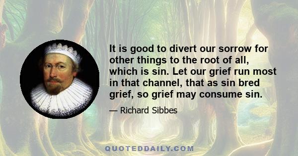 It is good to divert our sorrow for other things to the root of all, which is sin. Let our grief run most in that channel, that as sin bred grief, so grief may consume sin.