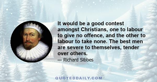 It would be a good contest amongst Christians, one to labour to give no offence, and the other to labour to take none. The best men are severe to themselves, tender over others.