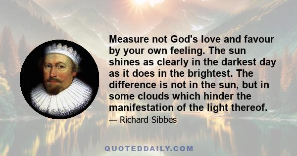 Measure not God's love and favour by your own feeling. The sun shines as clearly in the darkest day as it does in the brightest. The difference is not in the sun, but in some clouds which hinder the manifestation of the 