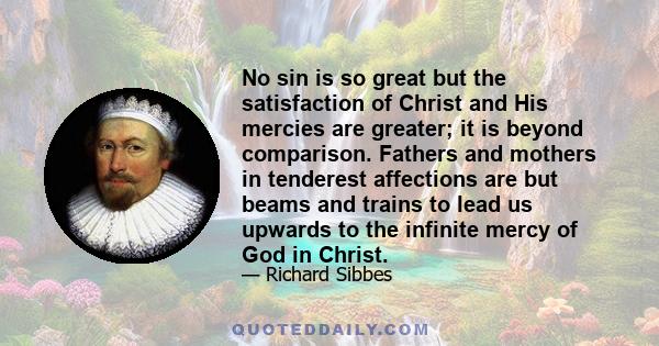 No sin is so great but the satisfaction of Christ and His mercies are greater; it is beyond comparison. Fathers and mothers in tenderest affections are but beams and trains to lead us upwards to the infinite mercy of