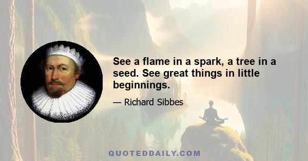 See a flame in a spark, a tree in a seed. See great things in little beginnings.