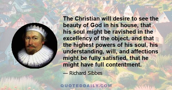 The Christian will desire to see the beauty of God in his house, that his soul might be ravished in the excellency of the object, and that the highest powers of his soul, his understanding, will, and affections might be 