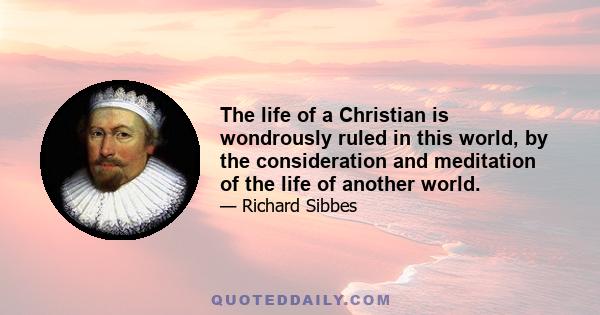 The life of a Christian is wondrously ruled in this world, by the consideration and meditation of the life of another world.