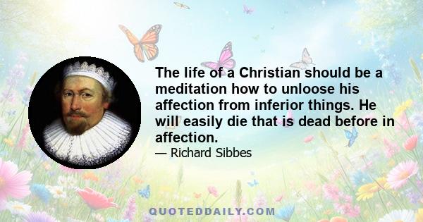 The life of a Christian should be a meditation how to unloose his affection from inferior things. He will easily die that is dead before in affection.