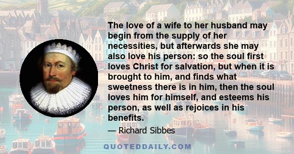 The love of a wife to her husband may begin from the supply of her necessities, but afterwards she may also love his person: so the soul first loves Christ for salvation, but when it is brought to him, and finds what