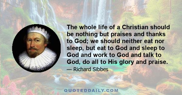 The whole life of a Christian should be nothing but praises and thanks to God; we should neither eat nor sleep, but eat to God and sleep to God and work to God and talk to God, do all to His glory and praise.