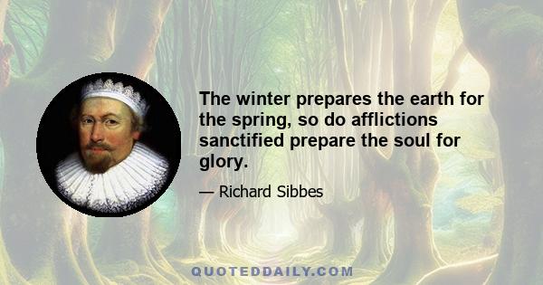 The winter prepares the earth for the spring, so do afflictions sanctified prepare the soul for glory.