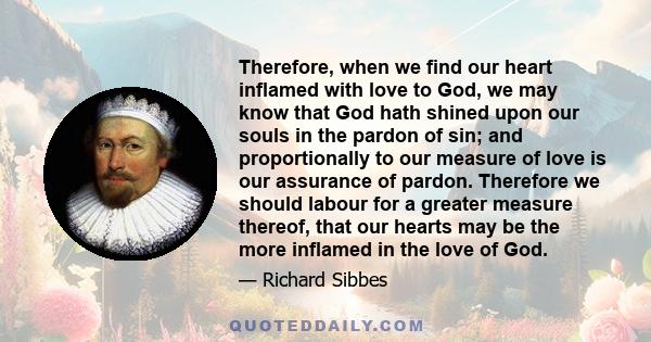 Therefore, when we find our heart inflamed with love to God, we may know that God hath shined upon our souls in the pardon of sin; and proportionally to our measure of love is our assurance of pardon. Therefore we