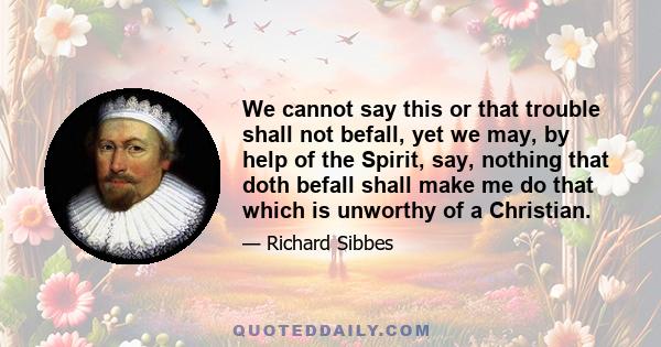 We cannot say this or that trouble shall not befall, yet we may, by help of the Spirit, say, nothing that doth befall shall make me do that which is unworthy of a Christian.