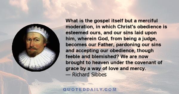 What is the gospel itself but a merciful moderation, in which Christ's obedience is esteemed ours, and our sins laid upon him, wherein God, from being a judge, becomes our Father, pardoning our sins and accepting our