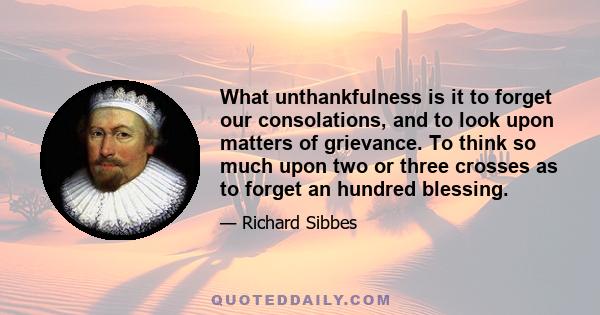 What unthankfulness is it to forget our consolations, and to look upon matters of grievance. To think so much upon two or three crosses as to forget an hundred blessing.