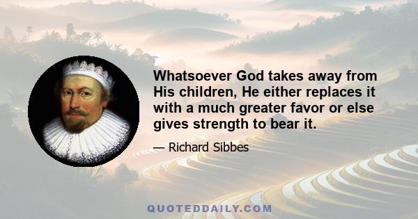 Whatsoever God takes away from His children, He either replaces it with a much greater favor or else gives strength to bear it.