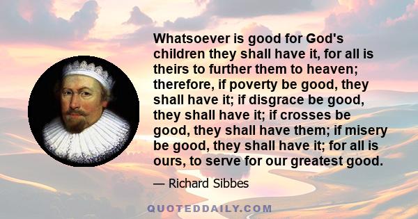 Whatsoever is good for God's children they shall have it, for all is theirs to further them to heaven; therefore, if poverty be good, they shall have it; if disgrace be good, they shall have it; if crosses be good, they 