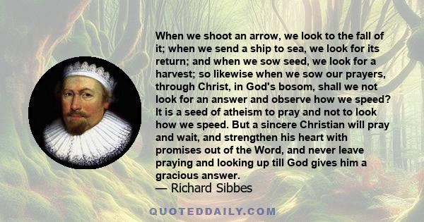 When we shoot an arrow, we look to the fall of it; when we send a ship to sea, we look for its return; and when we sow seed, we look for a harvest; so likewise when we sow our prayers, through Christ, in God's bosom,