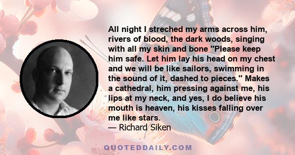 All night I streched my arms across him, rivers of blood, the dark woods, singing with all my skin and bone ''Please keep him safe. Let him lay his head on my chest and we will be like sailors, swimming in the sound of