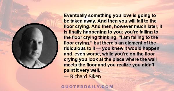 Eventually something you love is going to be taken away. And then you will fall to the floor crying. And then, however much later, it is finally happening to you: you’re falling to the floor crying thinking, “I am