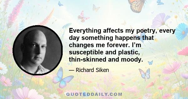 Everything affects my poetry, every day something happens that changes me forever. I’m susceptible and plastic, thin-skinned and moody.