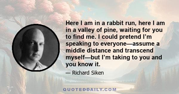 Here I am in a rabbit run, here I am in a valley of pine, waiting for you to find me. I could pretend I’m speaking to everyone—assume a middle distance and transcend myself—but I’m taking to you and you know it.